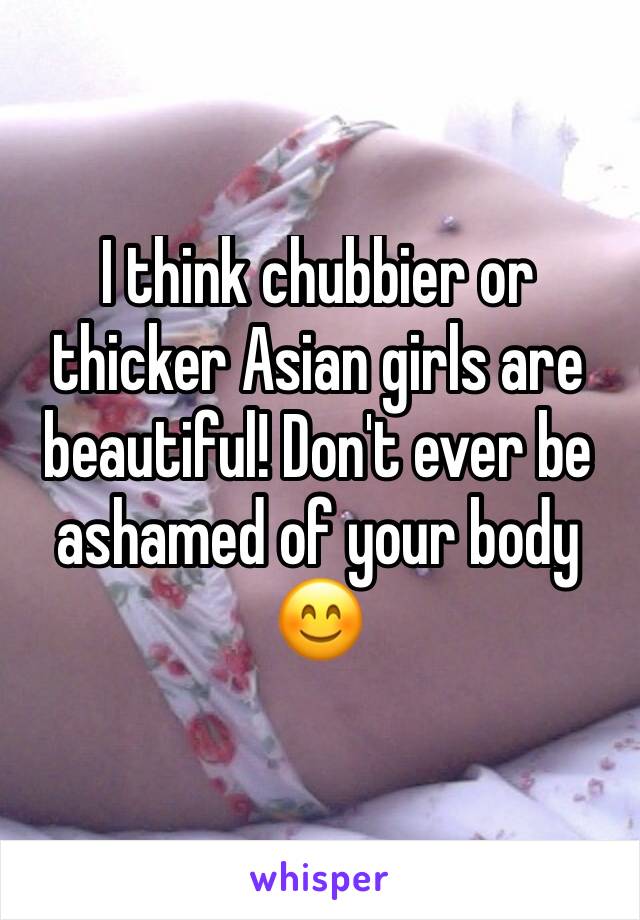 I think chubbier or thicker Asian girls are beautiful! Don't ever be ashamed of your body 😊