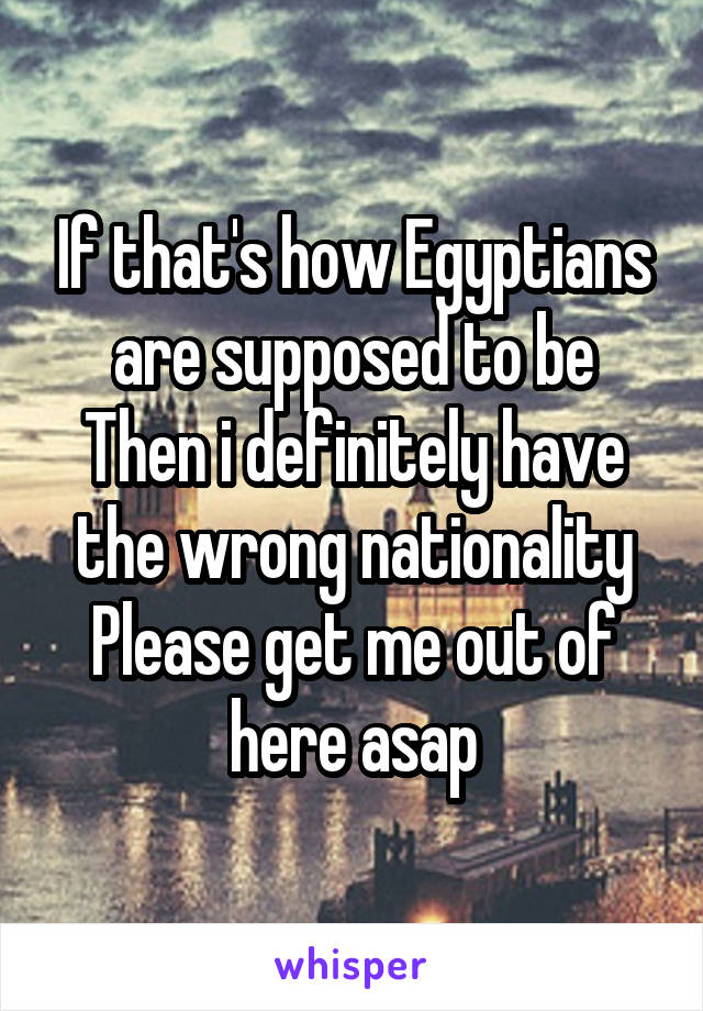 If that's how Egyptians are supposed to be
Then i definitely have the wrong nationality
Please get me out of here asap