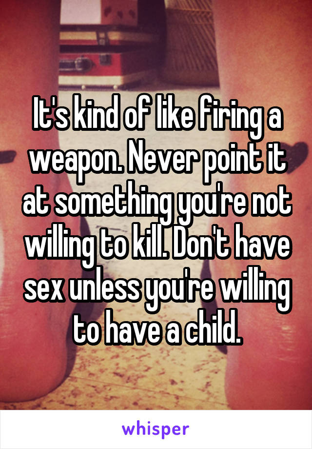 It's kind of like firing a weapon. Never point it at something you're not willing to kill. Don't have sex unless you're willing to have a child.