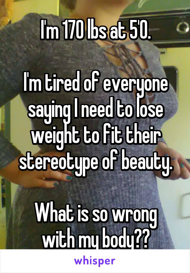 I'm 170 lbs at 5'0.

I'm tired of everyone saying I need to lose weight to fit their stereotype of beauty.

What is so wrong with my body??