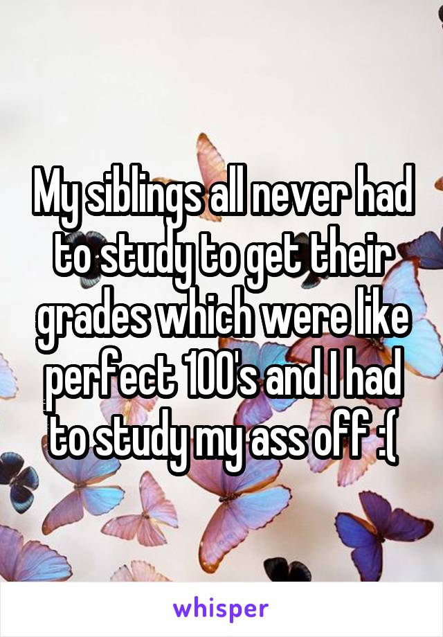 My siblings all never had to study to get their grades which were like perfect 100's and I had to study my ass off :(