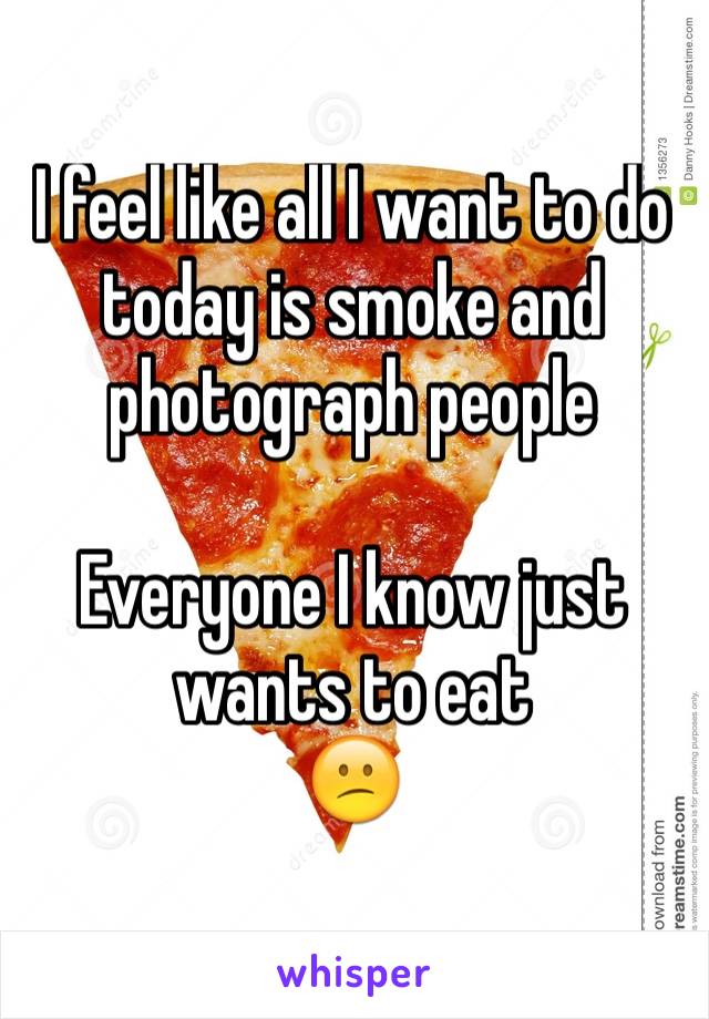 I feel like all I want to do today is smoke and photograph people

Everyone I know just wants to eat
😕
