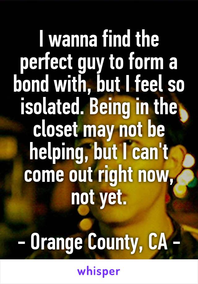 I wanna find the perfect guy to form a bond with, but I feel so isolated. Being in the closet may not be helping, but I can't come out right now, not yet.

- Orange County, CA -