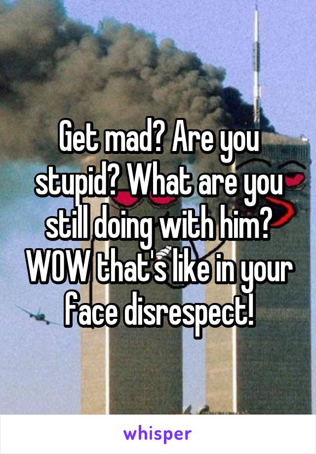 Get mad? Are you stupid? What are you still doing with him? WOW that's like in your face disrespect!