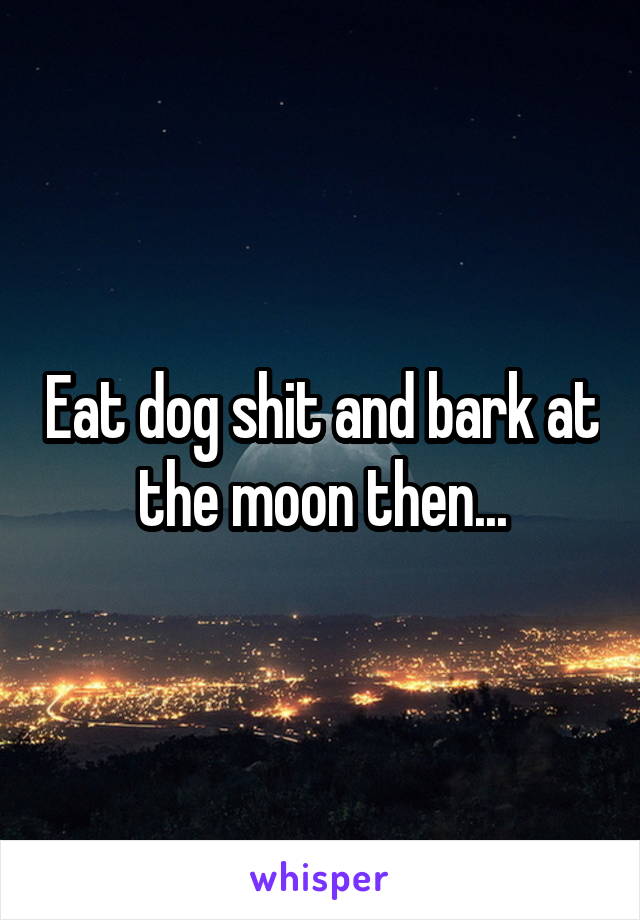 Eat dog shit and bark at the moon then...