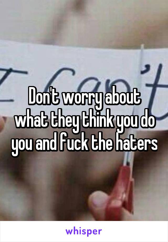 Don't worry about what they think you do you and fuck the haters
