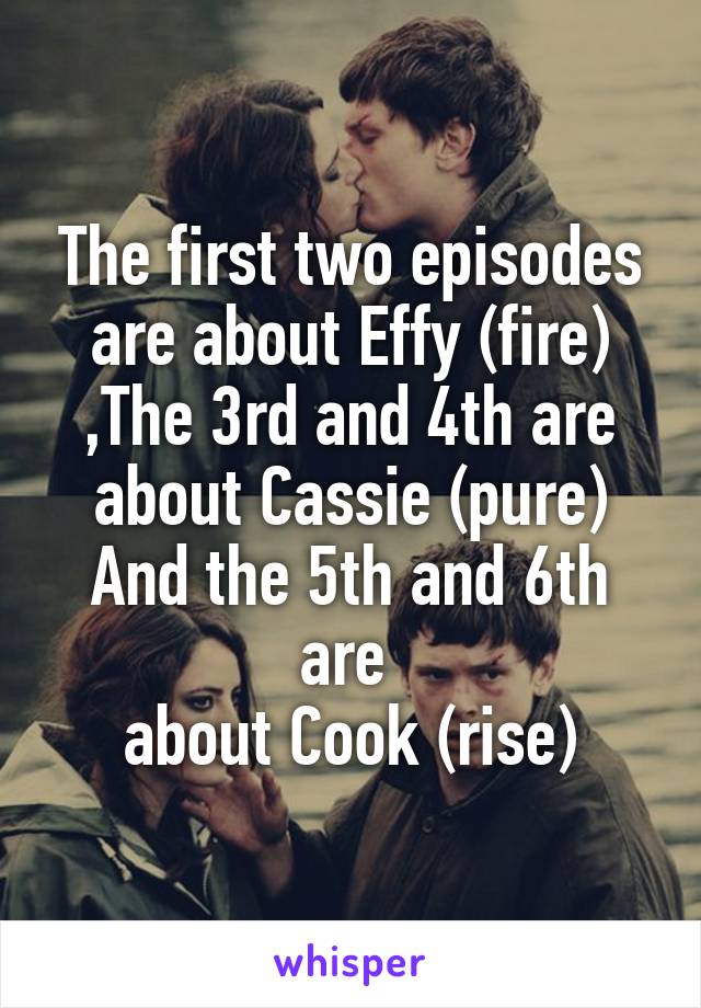 The first two episodes are about Effy (fire)
,The 3rd and 4th are about Cassie (pure)
And the 5th and 6th are 
about Cook (rise)