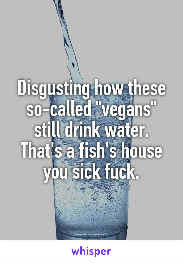 Disgusting how these so-called "vegans" still drink water. That's a fish's house you sick fuck.