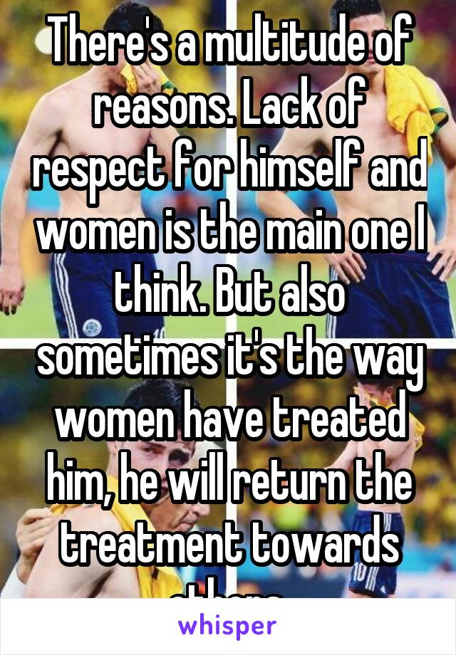 There's a multitude of reasons. Lack of respect for himself and women is the main one I think. But also sometimes it's the way women have treated him, he will return the treatment towards others 