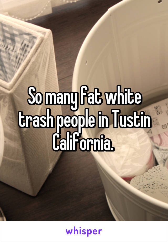 So many fat white trash people in Tustin California. 