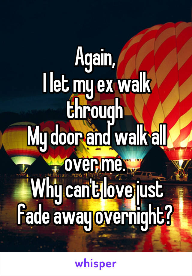 Again, 
I let my ex walk through 
My door and walk all over me. 
Why can't love just fade away overnight? 