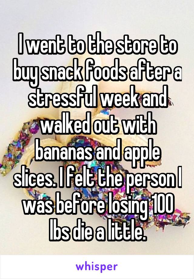 I went to the store to buy snack foods after a stressful week and walked out with bananas and apple slices. I felt the person I was before losing 100 lbs die a little.