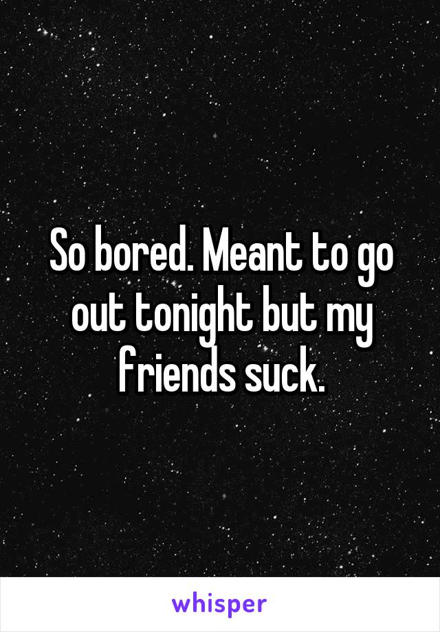 So bored. Meant to go out tonight but my friends suck.