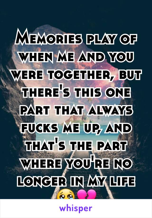 Memories play of when me and you were together, but there's this one part that always fucks me up, and that's the part where you're no longer in my life😢💔