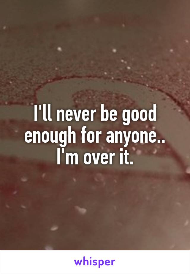 I'll never be good enough for anyone.. I'm over it.