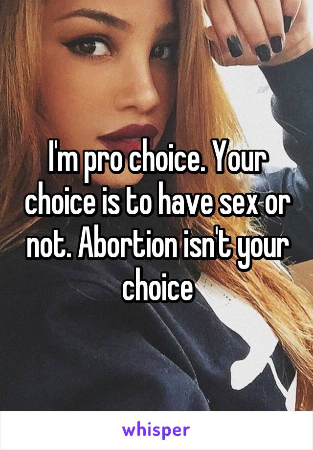 I'm pro choice. Your choice is to have sex or not. Abortion isn't your choice