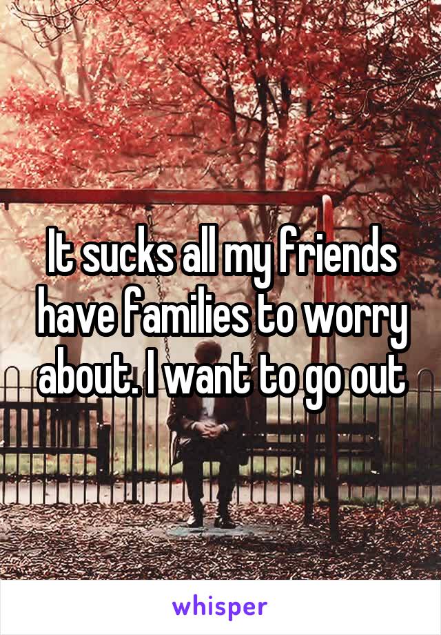 It sucks all my friends have families to worry about. I want to go out