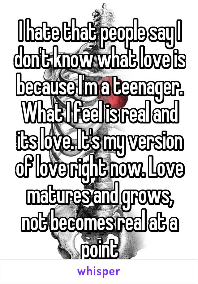 I hate that people say I don't know what love is because I'm a teenager. What I feel is real and its love. It's my version of love right now. Love matures and grows, not becomes real at a point
