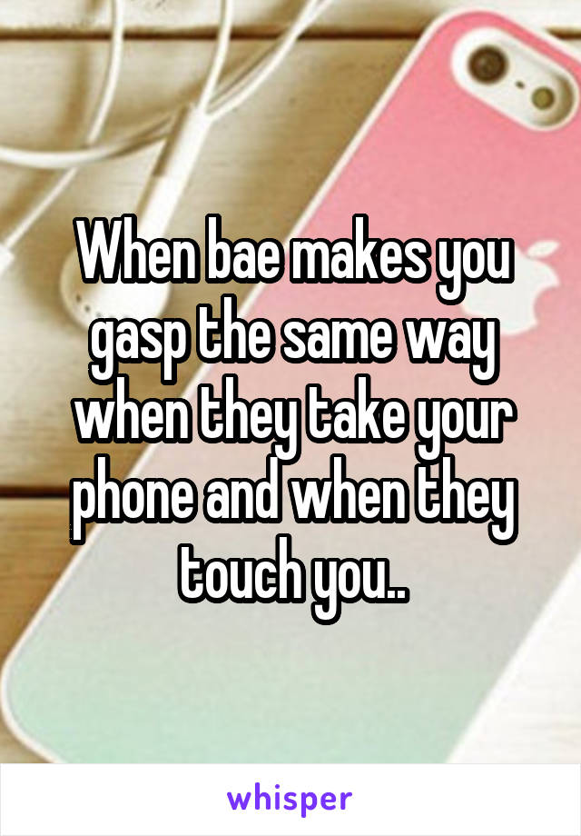 When bae makes you gasp the same way when they take your phone and when they touch you..
