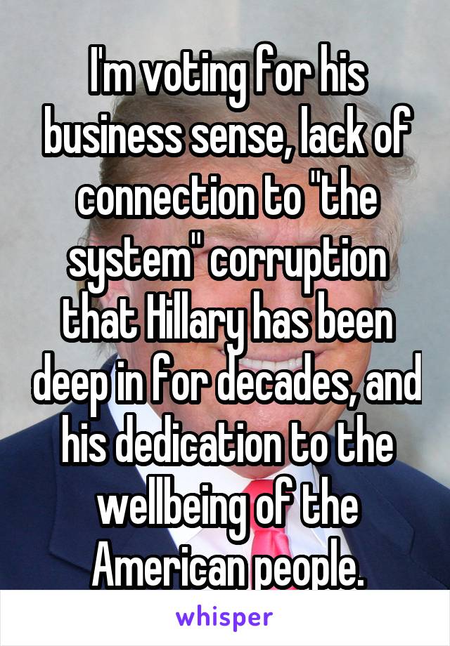 I'm voting for his business sense, lack of connection to "the system" corruption that Hillary has been deep in for decades, and his dedication to the wellbeing of the American people.