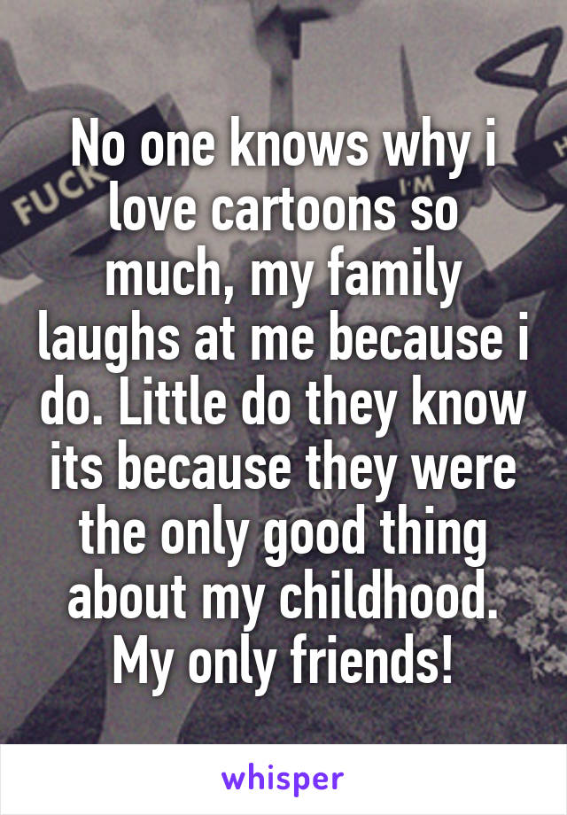 No one knows why i love cartoons so much, my family laughs at me because i do. Little do they know its because they were the only good thing about my childhood. My only friends!