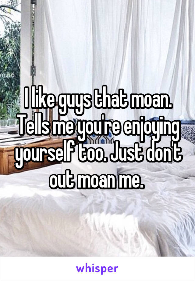 I like guys that moan. Tells me you're enjoying yourself too. Just don't out moan me. 