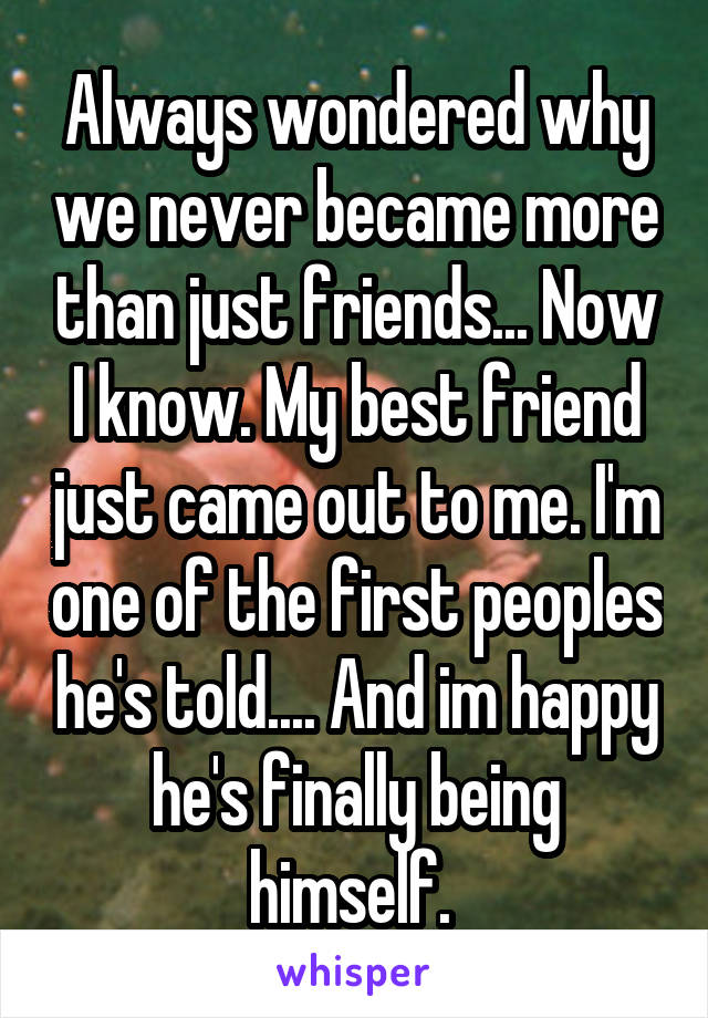 Always wondered why we never became more than just friends... Now I know. My best friend just came out to me. I'm one of the first peoples he's told.... And im happy he's finally being himself. 