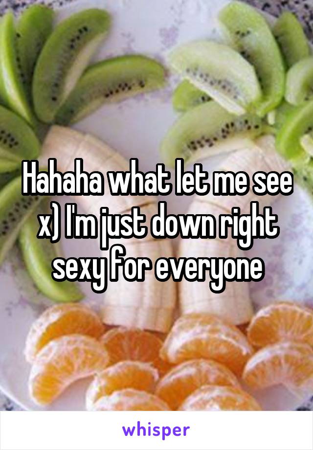 Hahaha what let me see x) I'm just down right sexy for everyone