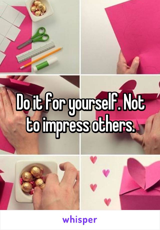 Do it for yourself. Not to impress others.