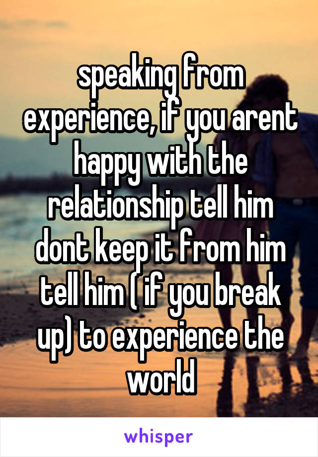 speaking from experience, if you arent happy with the relationship tell him dont keep it from him tell him ( if you break up) to experience the world