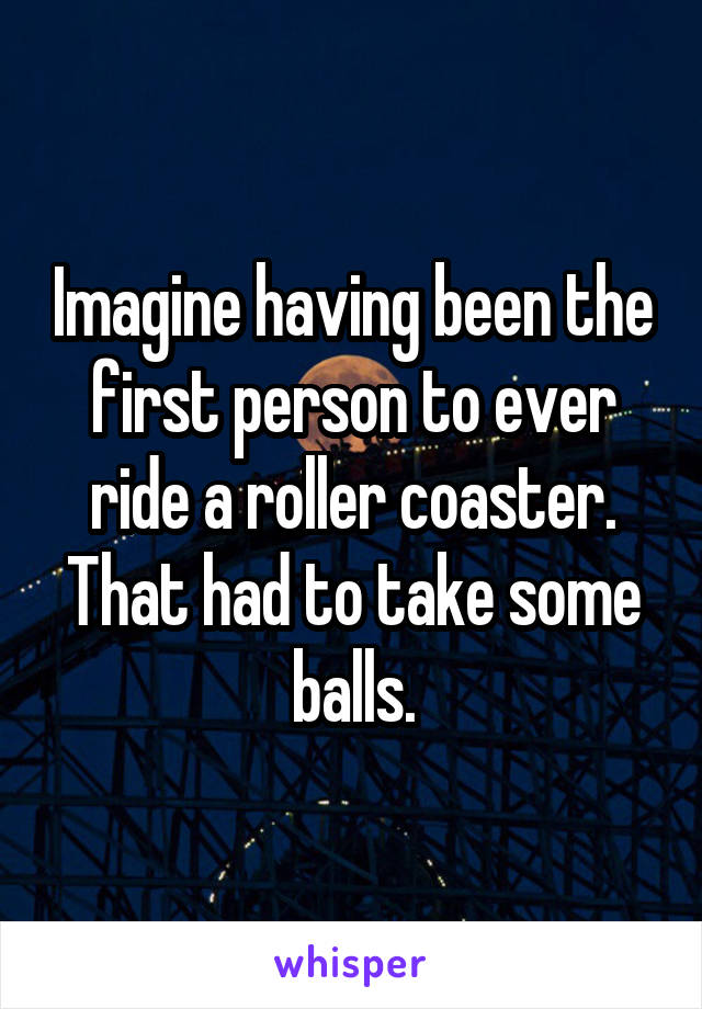 Imagine having been the first person to ever ride a roller coaster. That had to take some balls.