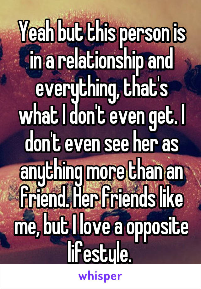 Yeah but this person is in a relationship and everything, that's what I don't even get. I don't even see her as anything more than an friend. Her friends like me, but I love a opposite lifestyle. 