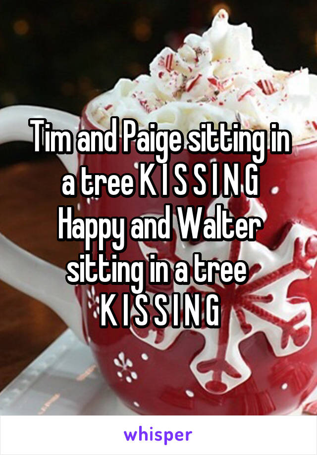 Tim and Paige sitting in a tree K I S S I N G
Happy and Walter sitting in a tree 
K I S S I N G