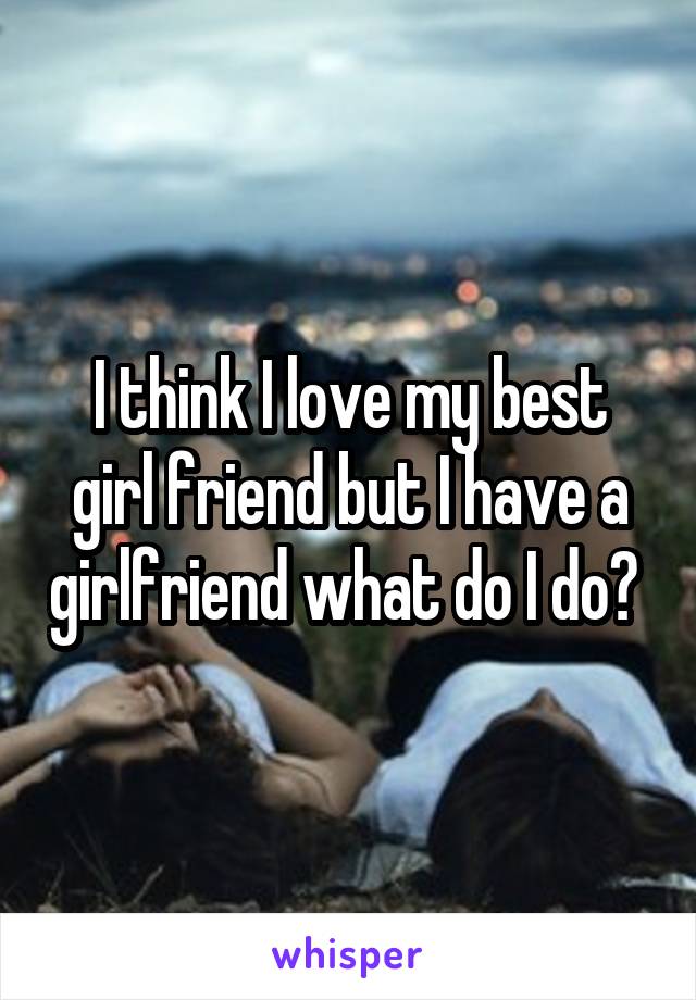 I think I love my best girl friend but I have a girlfriend what do I do? 