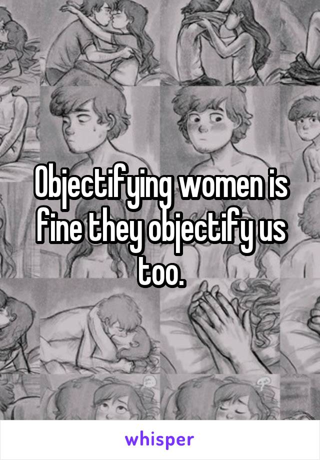 Objectifying women is fine they objectify us too.