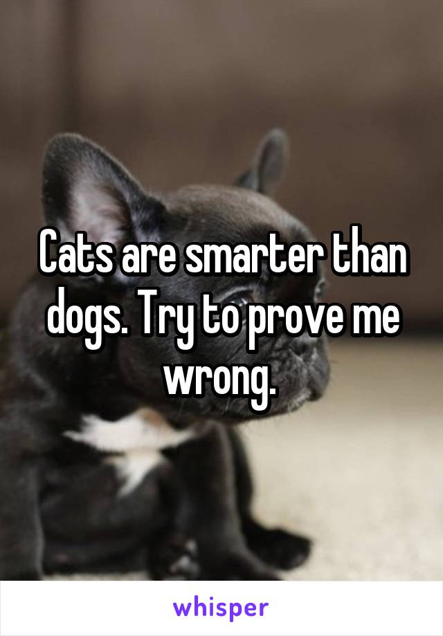 Cats are smarter than dogs. Try to prove me wrong. 
