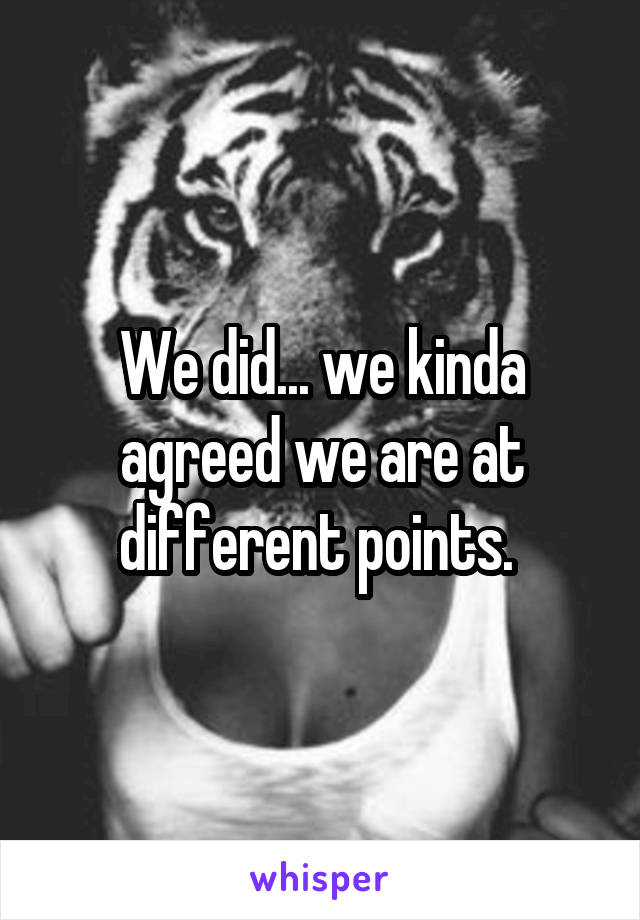We did... we kinda agreed we are at different points. 