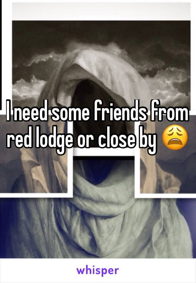 I need some friends from red lodge or close by 😩