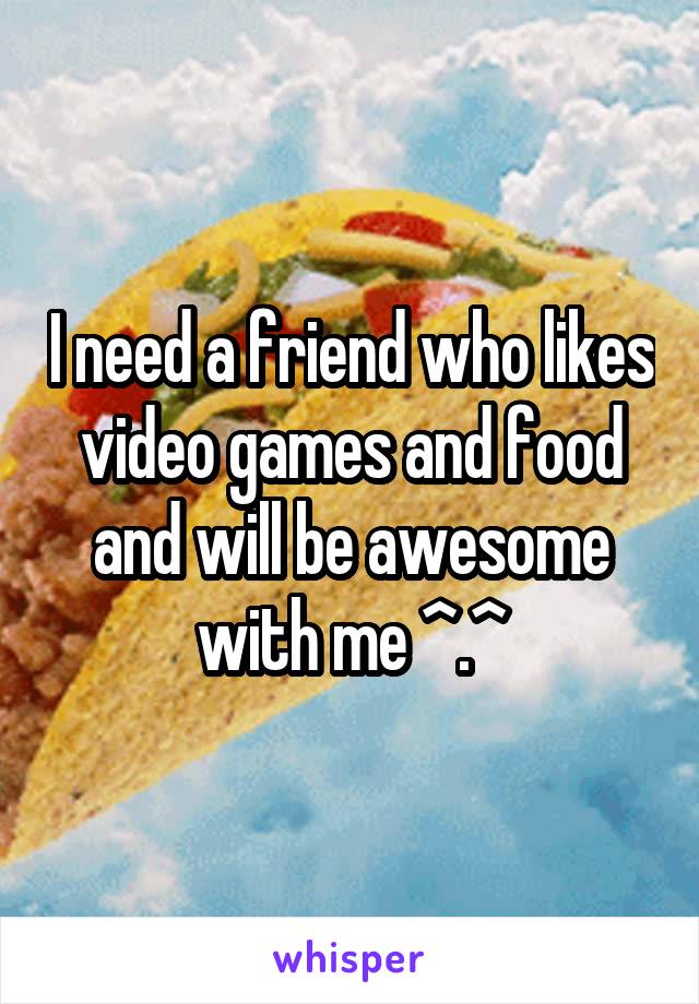 I need a friend who likes video games and food and will be awesome with me ^.^