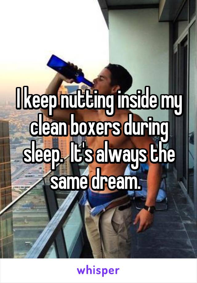 I keep nutting inside my clean boxers during sleep.  It's always the same dream.  