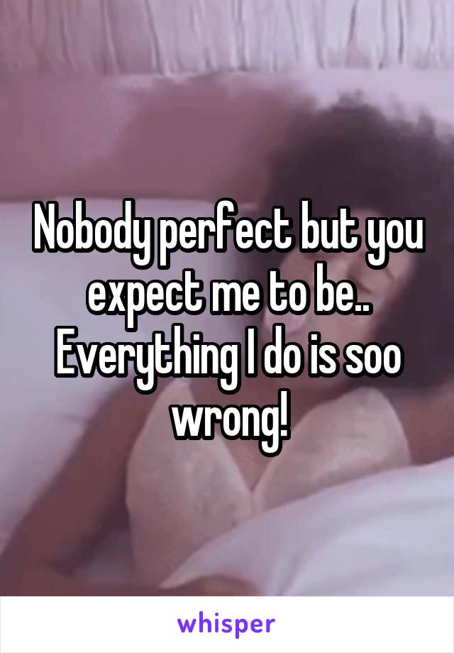 Nobody perfect but you expect me to be..
Everything I do is soo wrong!
