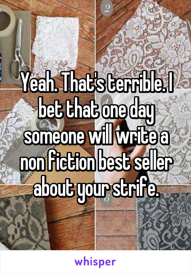 Yeah. That's terrible. I bet that one day someone will write a non fiction best seller about your strife.