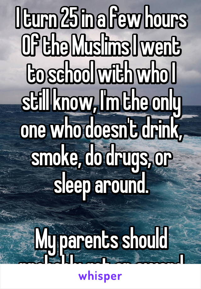 I turn 25 in a few hours
Of the Muslims I went to school with who I still know, I'm the only one who doesn't drink, smoke, do drugs, or sleep around.

My parents should probably get an award