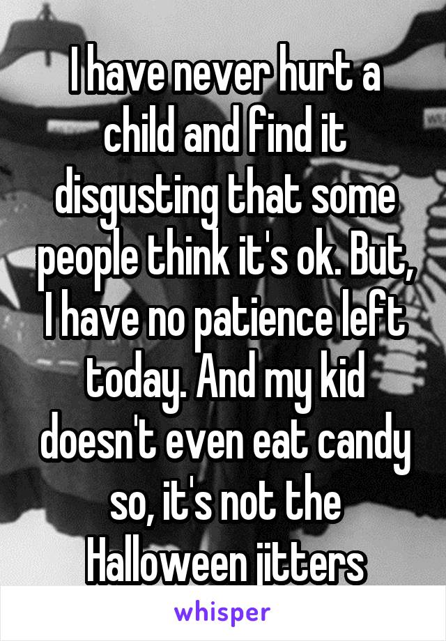 I have never hurt a child and find it disgusting that some people think it's ok. But, I have no patience left today. And my kid doesn't even eat candy so, it's not the Halloween jitters