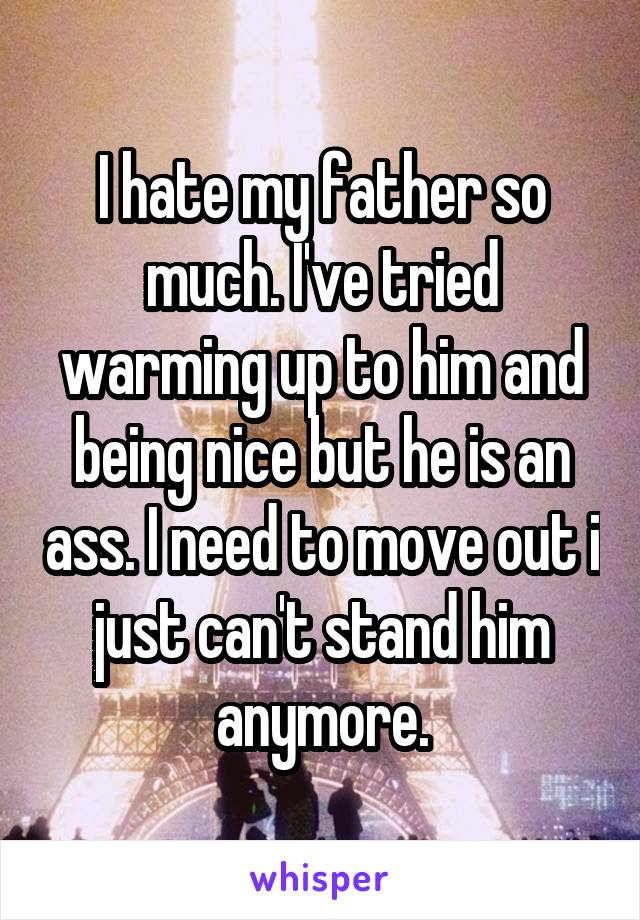 I hate my father so much. I've tried warming up to him and being nice but he is an ass. I need to move out i just can't stand him anymore.