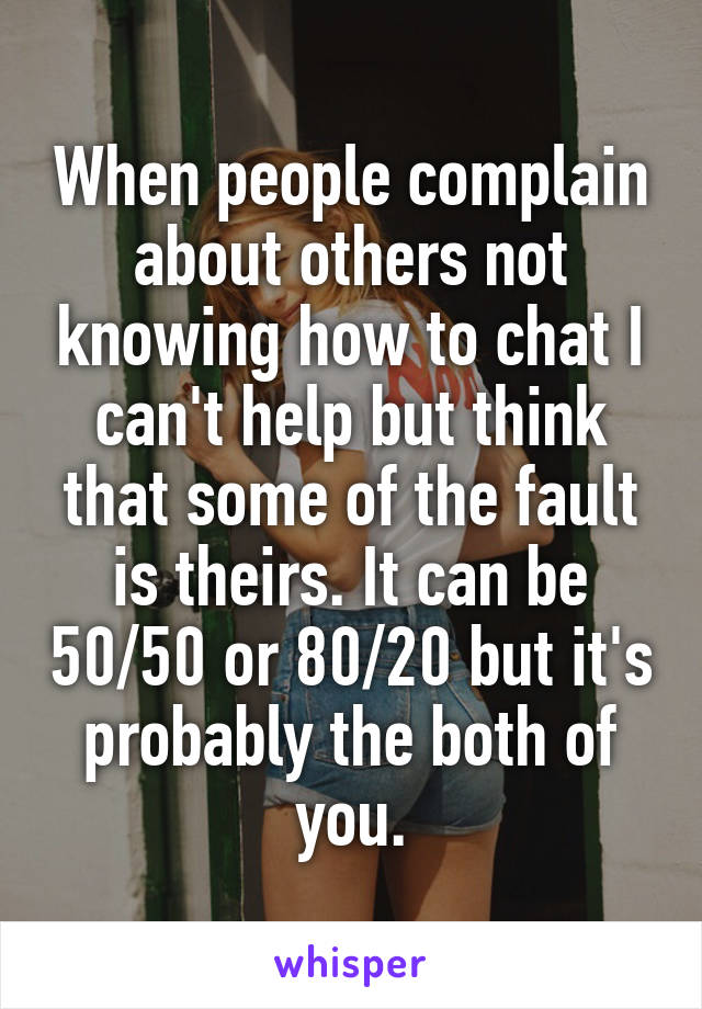 When people complain about others not knowing how to chat I can't help but think that some of the fault is theirs. It can be 50/50 or 80/20 but it's probably the both of you.
