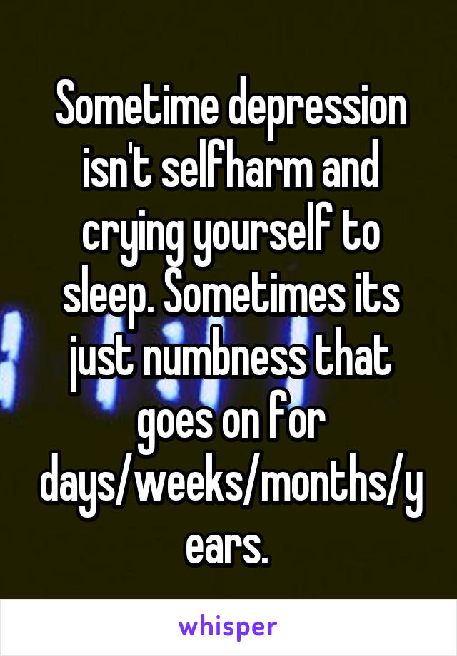 Sometime depression isn't selfharm and crying yourself to sleep. Sometimes its just numbness that goes on for days/weeks/months/years. 