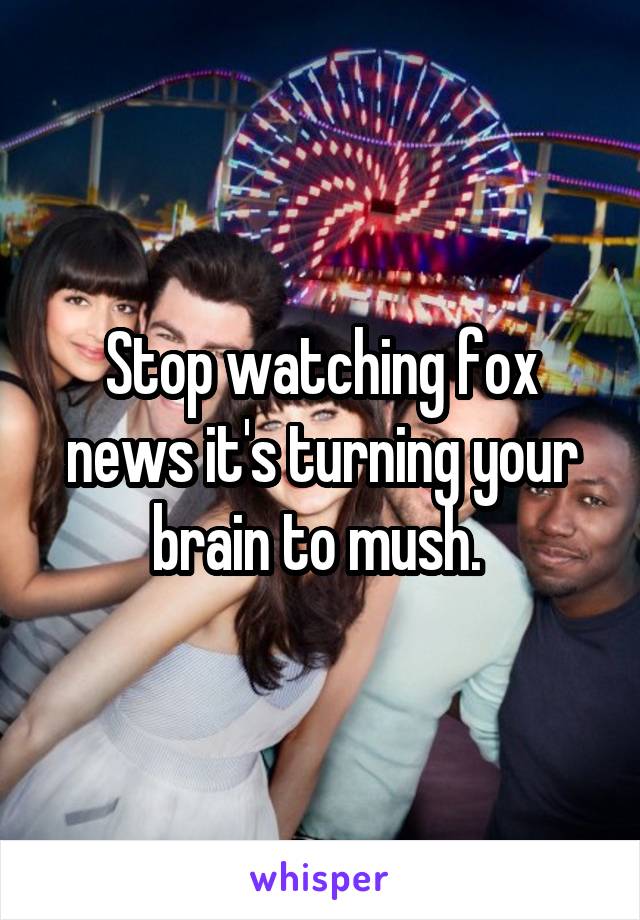 Stop watching fox news it's turning your brain to mush. 