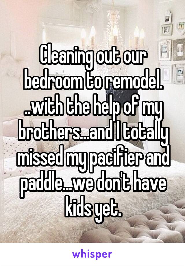 Cleaning out our bedroom to remodel. ..with the help of my brothers...and I totally missed my pacifier and paddle...we don't have kids yet.