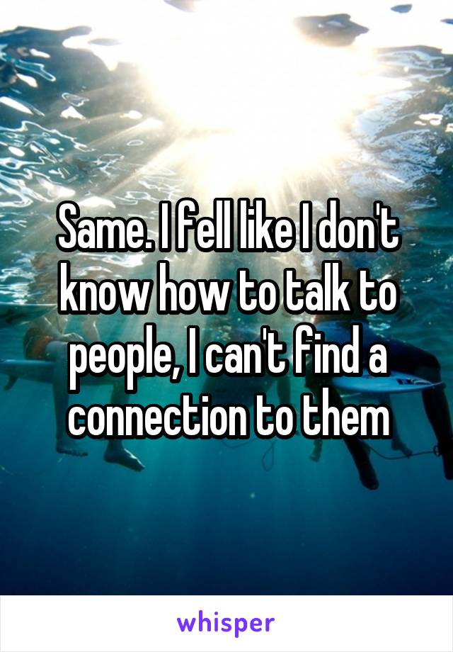 Same. I fell like I don't know how to talk to people, I can't find a connection to them